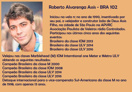 Roberto Alvarenga Assis - BRA 102 Iniciou na vela rc no ano de 1990, insentivado por seu pai, o velejador e construtor Joo de Deus Assis Filho, na cidade de So Paulo na APVRC Associao Paulista de Veleiros rdio Controlados. Participou nos timos cinco anos dos seguintes eventos: Brasileiro da classe IOM 2013 Brasileiro da classe ULY 2014 Brasileiro da classe ULY 2016  Velejou nas classes Marblehead (M) IOM Interntional one Meter e 1Metro ULY obtendo os seguintes resultados: Campeo Brasileiro da classe M 2000 Campeo Brasileiro da classe IOM 2008 Campeo Brasileiro da classe ULY 2014 Campeo Brasileiro da classe ULY 2016 Detaque internacional para o vice-campenato Sul-Americano da classe M no ano de 1998, com apenas 13 anos.