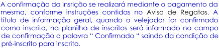 A confirmao da insrio se realizar mediante o pagamento da mesma, conforme instrues contidas no Aviso de Regatas. A ttulo de informao geral, quando o velejador for confirmado como inscrito, na planilha de inscritos ser informado no campo de confirmao a palavra  Confirmado  saindo da condio de pr-inscrito para inscrito.